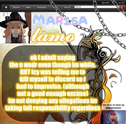 "kys" yeah ok GORE POSTER | ok i admit saying the n wodr even though im white. BUT icy was telling me to kill myself in discord so i had to improvise. (although not a good enough excuse)
Im not denying any allegations im taking full responsibility regardless | image tagged in marisa yappage temp | made w/ Imgflip meme maker