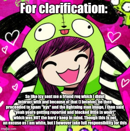 im not denying the allegations im EMBRACING the allegations | For clarification:; So like icy sent me a friend req which i didnt interact with and because of that (i beleive), he then proceeded to spam "kys" and the lightning man image, i then said "yeah youre getting reported and blocked little [n wodr]" which was NOT the hard r keep in mind. Though this is not an excuse as i am white, but i however take full responsibility for this | image tagged in tweak discord pfp 2 | made w/ Imgflip meme maker