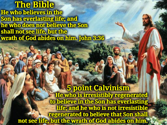 The Bible Vs 5 Point Calvinism | The Bible; He who believes in the Son has everlasting life; and he who does not believe the Son shall not see life, but the wrath of God abides on him. John 3:36; 5 point Calvinism; He who is irresistibly regenerated to believe in the Son has everlasting life; and he who is not irresistible regenerated to believe that Son shall not see life, but the wrath of God abides on him. | image tagged in jesus said,the bible vs 5 point calvinism,calvinism,arminian,molinism,man's the one that must believe | made w/ Imgflip meme maker