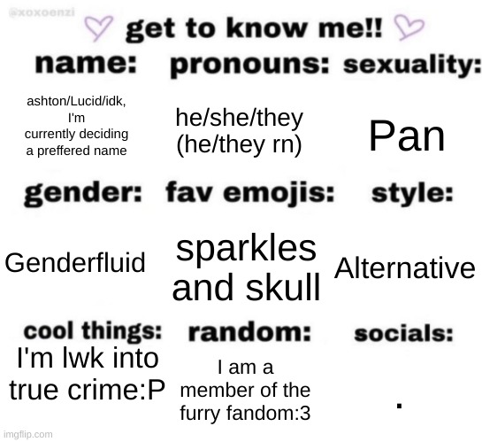 I might just start going by lucid instead, but I lwk feel like it'd be annoying to my friends.... (Ade: silly) | ashton/Lucid/idk, I'm currently deciding a preffered name; he/she/they (he/they rn); Pan; sparkles and skull; Alternative; Genderfluid; I'm lwk into true crime:P; . I am a member of the furry fandom:3 | image tagged in get to know me but better | made w/ Imgflip meme maker