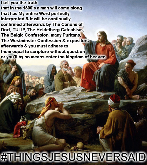Things Jesus Never Said | I tell you the truth that in the 1500's a man will come along that has My entire Word perfectly interpreted & it will be continually confirmed afterwards by The Canons of Dort, TULIP, The Heidelberg Catechism, The Belgic Confession, many Puritans, The Westminster Confession & expositors afterwards & you must adhere to them equal to scripture without question or you'll by no means enter the kingdom of heaven; #THINGSJESUSNEVERSAID | image tagged in jesus sermon on the mount,things jesus never said,calvinism,arminian,molinism,reformed theology 5 point calvinist | made w/ Imgflip meme maker