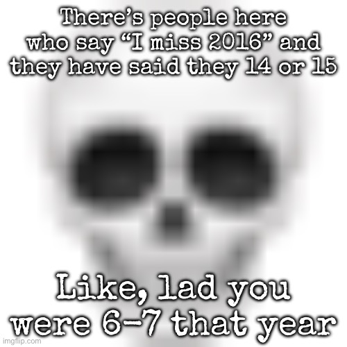 I have seen it anywhere | There’s people here who say “I miss 2016” and they have said they 14 or 15; Like, lad you were 6-7 that year | image tagged in skull emoji,msmg | made w/ Imgflip meme maker