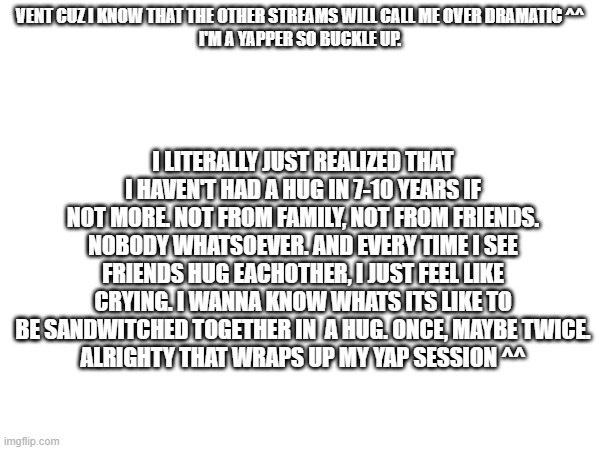 ^^ | VENT CUZ I KNOW THAT THE OTHER STREAMS WILL CALL ME OVER DRAMATIC ^^
I'M A YAPPER SO BUCKLE UP. I LITERALLY JUST REALIZED THAT I HAVEN'T HAD A HUG IN 7-10 YEARS IF NOT MORE. NOT FROM FAMILY, NOT FROM FRIENDS. NOBODY WHATSOEVER. AND EVERY TIME I SEE FRIENDS HUG EACHOTHER, I JUST FEEL LIKE CRYING. I WANNA KNOW WHATS ITS LIKE TO BE SANDWITCHED TOGETHER IN  A HUG. ONCE, MAYBE TWICE.
ALRIGHTY THAT WRAPS UP MY YAP SESSION ^^ | image tagged in vent,idk girl | made w/ Imgflip meme maker