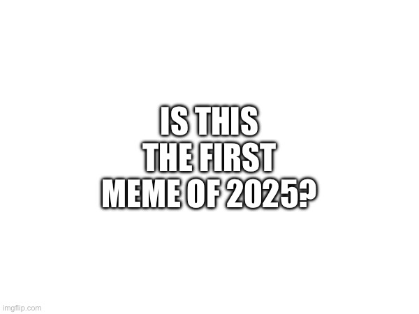 first meme of 2025 | IS THIS THE FIRST MEME OF 2025? | image tagged in newyear | made w/ Imgflip meme maker