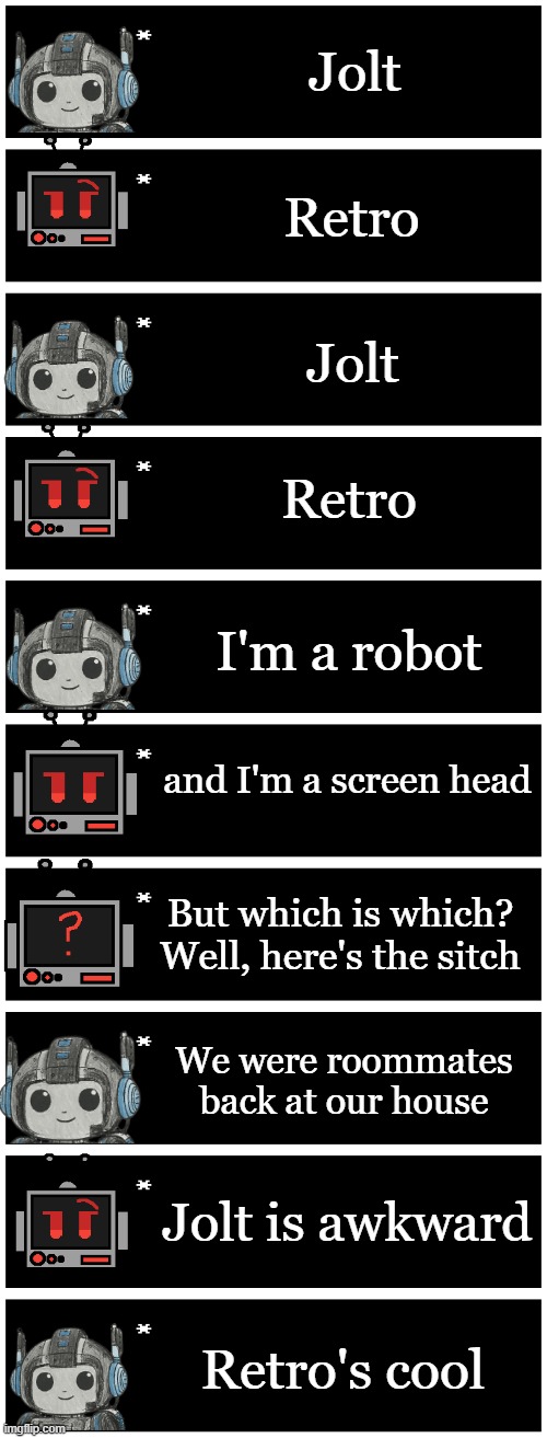 i think jolt needs to defy gravity | Jolt; Retro; Jolt; Retro; I'm a robot; and I'm a screen head; But which is which? Well, here's the sitch; We were roommates back at our house; Jolt is awkward; Retro's cool | image tagged in 4 undertale textboxes | made w/ Imgflip meme maker