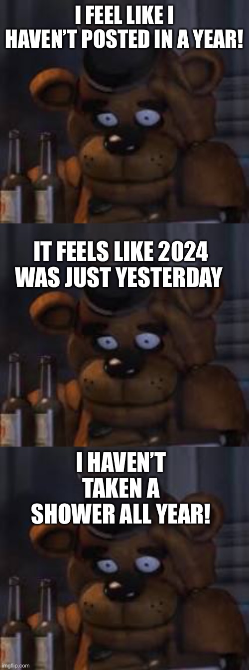 HAPPY 2025! Have some terrible new years puns! | I FEEL LIKE I HAVEN’T POSTED IN A YEAR! IT FEELS LIKE 2024 WAS JUST YESTERDAY; I HAVEN’T TAKEN A SHOWER ALL YEAR! | image tagged in drunk freddy | made w/ Imgflip meme maker