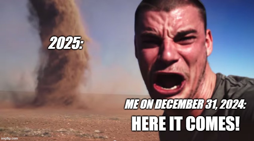 happy new year guys | 2025:; ME ON DECEMBER 31, 2024:; HERE IT COMES! | image tagged in here it comes | made w/ Imgflip meme maker