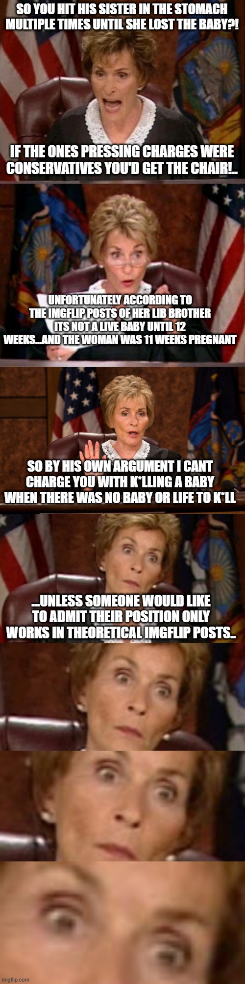 You're getting a great opportunity to renounce your prior position in light of what you'd REALLY believe if push comes to shove | SO YOU HIT HIS SISTER IN THE STOMACH MULTIPLE TIMES UNTIL SHE LOST THE BABY?! IF THE ONES PRESSING CHARGES WERE CONSERVATIVES YOU'D GET THE CHAIR!.. UNFORTUNATELY ACCORDING TO THE IMGFLIP POSTS OF HER LIB BROTHER ITS NOT A LIVE BABY UNTIL 12 WEEKS...AND THE WOMAN WAS 11 WEEKS PREGNANT; SO BY HIS OWN ARGUMENT I CANT CHARGE YOU WITH K*LLING A BABY WHEN THERE WAS NO BABY OR LIFE TO K*LL; ...UNLESS SOMEONE WOULD LIKE TO ADMIT THEIR POSITION ONLY WORKS IN THEORETICAL IMGFLIP POSTS.. | image tagged in judge judy | made w/ Imgflip meme maker