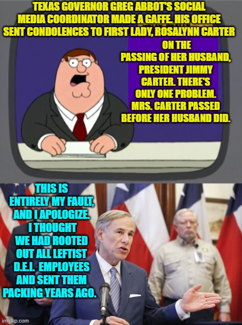 Like cockroaches, they always sneak back in, | TEXAS GOVERNOR GREG ABBOT'S SOCIAL MEDIA COORDINATOR MADE A GAFFE. HIS OFFICE SENT CONDOLENCES TO FIRST LADY, ROSALYNN CARTER; ON THE PASSING OF HER HUSBAND, PRESIDENT JIMMY CARTER. THERE'S ONLY ONE PROBLEM. MRS. CARTER PASSED BEFORE HER HUSBAND DID. THIS IS ENTIRELY MY FAULT, AND I APOLOGIZE.  I THOUGHT WE HAD ROOTED OUT ALL LEFTIST D.E.I.  EMPLOYEES AND SENT THEM PACKING YEARS AGO. | image tagged in yep | made w/ Imgflip meme maker