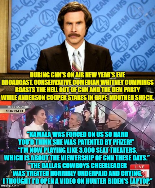 Guess who will never be allowed on CNN again. | DURING CNN'S ON AIR NEW YEAR'S EVE BROADCAST, CONSERVATIVE COMEDIAN WHITNEY CUMMINGS ROASTS THE HELL OUT OF CNN AND THE DEM PARTY WHILE ANDERSON COOPER STARES IN GAPE-MOUTHED SHOCK. “KAMALA WAS FORCED ON US SO HARD YOU’D THINK SHE WAS PATENTED BY PFIZER!”  
“I’M NOW PLAYING LIKE 3,000 SEAT THEATERS, WHICH IS ABOUT THE VIEWERSHIP OF CNN THESE DAYS.” 
“THE DALLAS COWBOYS CHEERLEADER WAS TREATED HORRIBLY UNDERPAID AND CRYING. I THOUGHT I'D OPEN A VIDEO ON HUNTER BIDEN'S LAPTOP.” | image tagged in breaking news | made w/ Imgflip meme maker