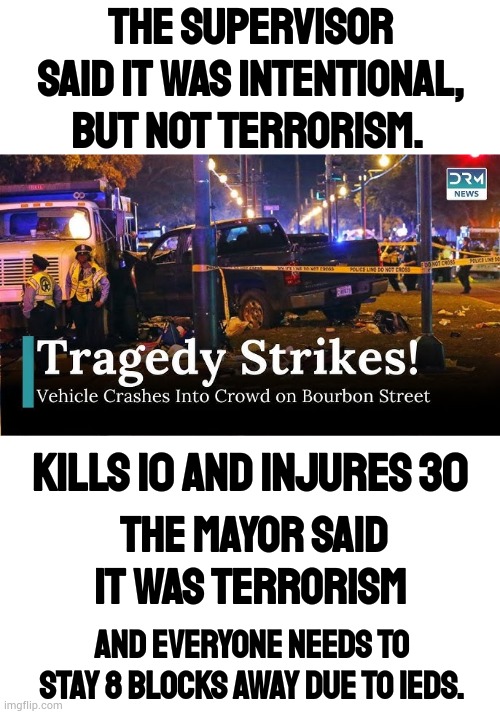 A Confusing Press Conference | THE SUPERVISOR SAID IT WAS INTENTIONAL, BUT NOT TERRORISM. KILLS 10 AND INJURES 30; THE MAYOR SAID IT WAS TERRORISM; AND EVERYONE NEEDS TO STAY 8 BLOCKS AWAY DUE TO IEDS. | image tagged in memes,tragedy,louisiana,confusing,information,politics | made w/ Imgflip meme maker