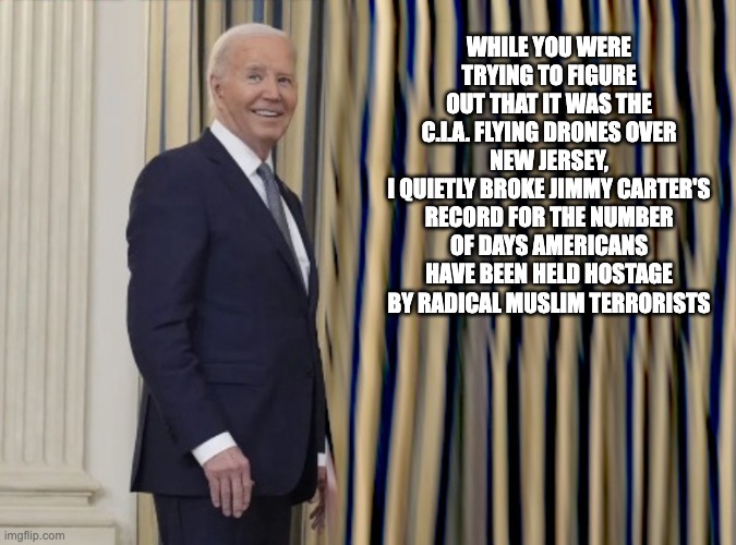 Jimmy Crosses The Rainbow Bridge Knowing That He Was Not The Most Incompetent President Ever | WHILE YOU WERE TRYING TO FIGURE OUT THAT IT WAS THE C.I.A. FLYING DRONES OVER NEW JERSEY,
I QUIETLY BROKE JIMMY CARTER'S RECORD FOR THE NUMBER OF DAYS AMERICANS HAVE BEEN HELD HOSTAGE BY RADICAL MUSLIM TERRORISTS | image tagged in smilin biden,slow joe | made w/ Imgflip meme maker