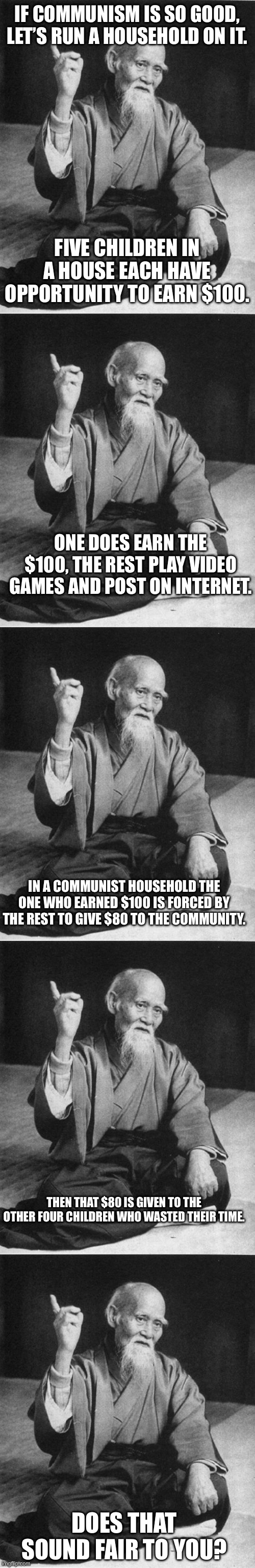 IF COMMUNISM IS SO GOOD, LET’S RUN A HOUSEHOLD ON IT. FIVE CHILDREN IN A HOUSE EACH HAVE OPPORTUNITY TO EARN $100. ONE DOES EARN THE $100, THE REST PLAY VIDEO GAMES AND POST ON INTERNET. IN A COMMUNIST HOUSEHOLD THE ONE WHO EARNED $100 IS FORCED BY THE REST TO GIVE $80 TO THE COMMUNITY. THEN THAT $80 IS GIVEN TO THE OTHER FOUR CHILDREN WHO WASTED THEIR TIME. DOES THAT SOUND FAIR TO YOU? | image tagged in wise master | made w/ Imgflip meme maker