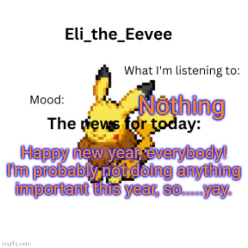 Eli_the_Eevee pikavee announcement template | Nothing; Happy new year, everybody! I'm probably not doing anything important this year, so.....yay. | image tagged in eli_the_eevee pikavee announcement template | made w/ Imgflip meme maker