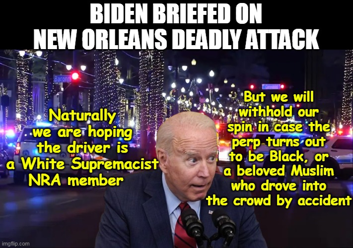 Imagine needing HIS opinion ! (they must really be NOWHERE) | BIDEN BRIEFED ON NEW ORLEANS DEADLY ATTACK; Naturally we are hoping the driver is a White Supremacist NRA member; But we will withhold our spin in case the perp turns out to be Black, or a beloved Muslim who drove into the crowd by accident | image tagged in new orleans deadly new years attack meme | made w/ Imgflip meme maker