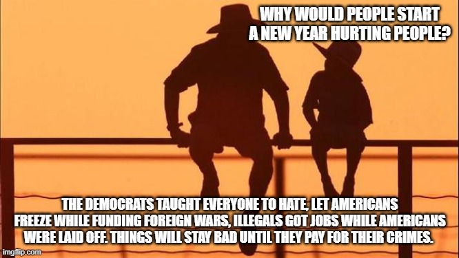 Cowboy wisdom, it's a New Year but not happy | WHY WOULD PEOPLE START A NEW YEAR HURTING PEOPLE? THE DEMOCRATS TAUGHT EVERYONE TO HATE, LET AMERICANS FREEZE WHILE FUNDING FOREIGN WARS, ILLEGALS GOT JOBS WHILE AMERICANS WERE LAID OFF. THINGS WILL STAY BAD UNTIL THEY PAY FOR THEIR CRIMES. | image tagged in cowboy father and son,cowboy wisdom,new year,democrat war on america,accountability,justice not just us | made w/ Imgflip meme maker