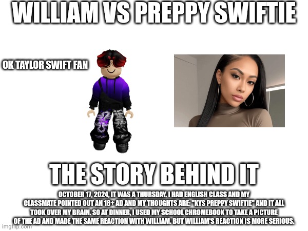 The William vs Preppy thingy is based off this true story at school on October 17, 2024. | WILLIAM VS PREPPY SWIFTIE; OK TAYLOR SWIFT FAN; THE STORY BEHIND IT; OCTOBER 17, 2024, IT WAS A THURSDAY. I HAD ENGLISH CLASS AND MY CLASSMATE POINTED OUT AN 18+ AD AND MY THOUGHTS ARE: "KYS PREPPY SWIFTIE" AND IT ALL TOOK OVER MY BRAIN. SO AT DINNER, I USED MY SCHOOL CHROMEBOOK TO TAKE A PICTURE OF THE AD AND MADE THE SAME REACTION WITH WILLIAM. BUT WILLIAM'S REACTION IS MORE SERIOUS. | image tagged in william,memes,preppy,story,school | made w/ Imgflip meme maker