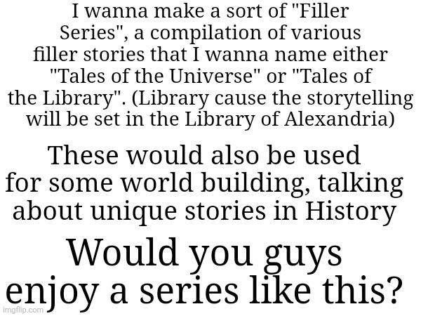 It will be divided into 3 or more chapters, each one containing 3-5 episodes of filler content | I wanna make a sort of "Filler Series", a compilation of various filler stories that I wanna name either "Tales of the Universe" or "Tales of the Library". (Library cause the storytelling will be set in the Library of Alexandria); These would also be used for some world building, talking about unique stories in History; Would you guys enjoy a series like this? | made w/ Imgflip meme maker