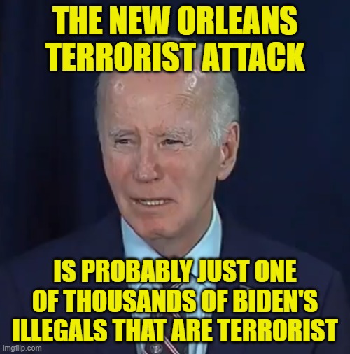 Bidens illegals | THE NEW ORLEANS TERRORIST ATTACK; IS PROBABLY JUST ONE OF THOUSANDS OF BIDEN'S ILLEGALS THAT ARE TERRORIST | image tagged in joe biden,biden,illegal immigration,terrorism,terrorists,open borders | made w/ Imgflip meme maker