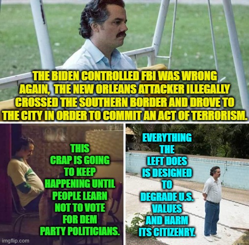 It's an ugly truth, but it is STILL . . . the truth. | THE BIDEN CONTROLLED FBI WAS WRONG AGAIN,  THE NEW ORLEANS ATTACKER ILLEGALLY CROSSED THE SOUTHERN BORDER AND DROVE TO THE CITY IN ORDER TO COMMIT AN ACT OF TERRORISM. THIS CRAP IS GOING TO KEEP HAPPENING UNTIL PEOPLE LEARN NOT TO VOTE FOR DEM PARTY POLITICIANS. EVERYTHING THE LEFT DOES IS DESIGNED TO DEGRADE U.S. VALUES AND HARM ITS CITIZENRY. | image tagged in sad pablo escobar | made w/ Imgflip meme maker