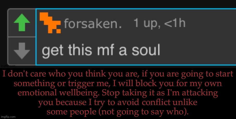 Apparently, I Need To Specify This Shit (I Will Not Say Further On The Subject) | I don't care who you think you are, if you are going to start
something or trigger me, I will block you for my own
emotional wellbeing. Stop taking it as I'm attacking
you because I try to avoid conflict unlike
some people (not going to say who). | image tagged in forsaken get this mf a soul,i dont think im that harsh,it isnt my fault if you dont understand,dont you start shit with me | made w/ Imgflip meme maker