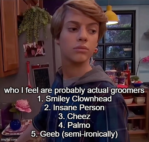 henry danger side eye | who I feel are probably actual groomers
1. Smiley Clownhead
2. Insane Person
3. Cheez
4. Palmo
5. Geeb (semi-ironically) | image tagged in henry danger side eye | made w/ Imgflip meme maker
