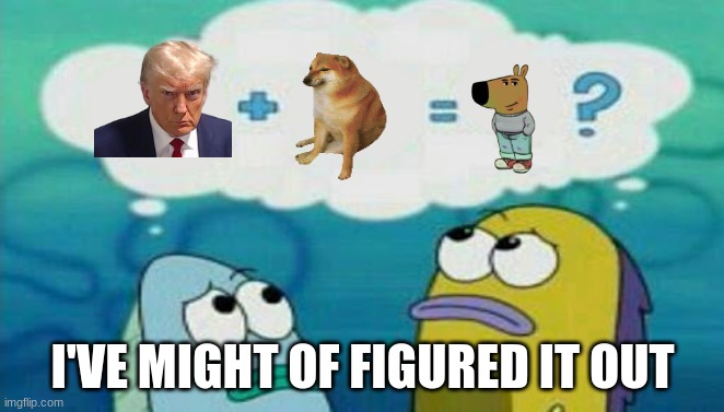 This Is Reasonable | I'VE MIGHT OF FIGURED IT OUT | image tagged in spongebob 2 fish thinking | made w/ Imgflip meme maker