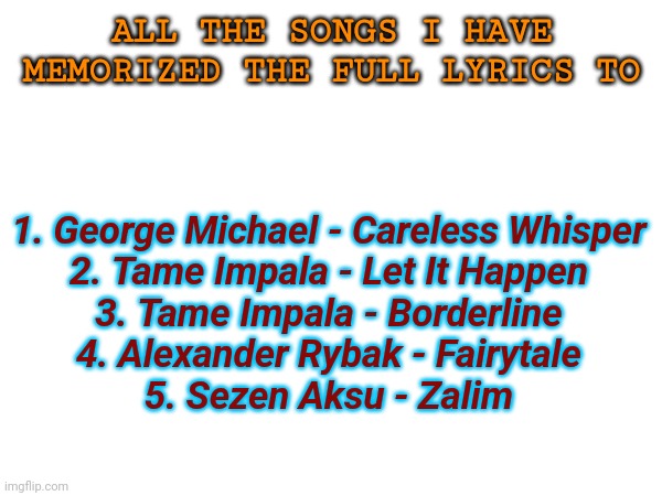 The fifth one isnt English | ALL THE SONGS I HAVE MEMORIZED THE FULL LYRICS TO; 1. George Michael - Careless Whisper
2. Tame Impala - Let It Happen
3. Tame Impala - Borderline
4. Alexander Rybak - Fairytale
5. Sezen Aksu - Zalim | made w/ Imgflip meme maker
