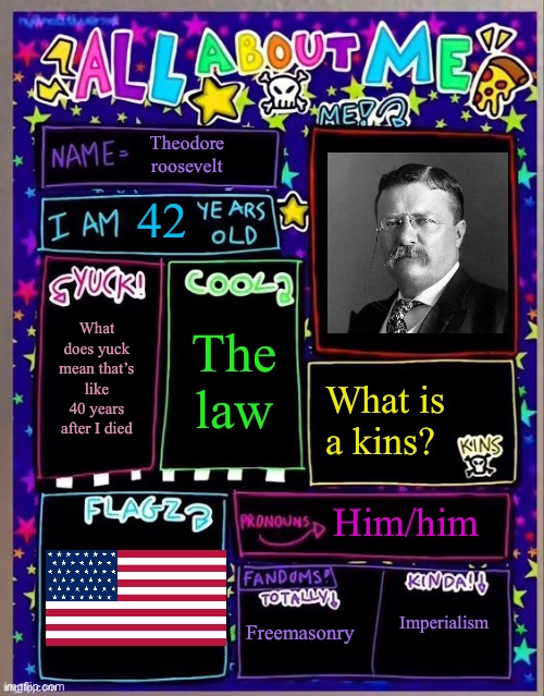 I have already taken over the Batman account (with permission from Batman, obviously) | Theodore roosevelt; 42; The law; What does yuck mean that’s like 40 years after I died; What is a kins? Him/him; Freemasonry; Imperialism | image tagged in all about me og temp by jade | made w/ Imgflip meme maker