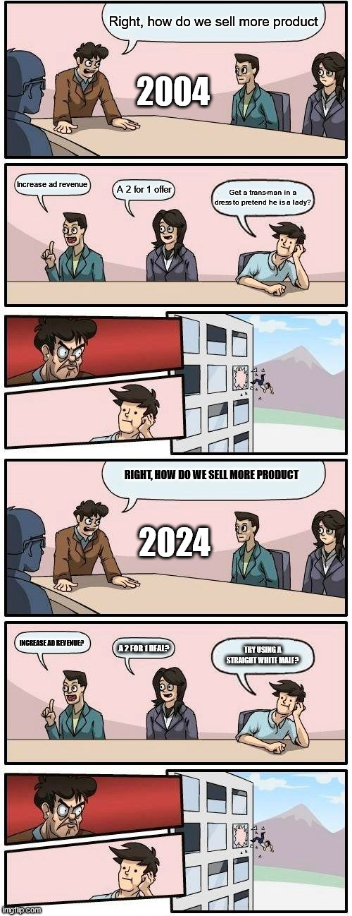 2004 Vs 2024 | Right, how do we sell more product; 2004; Increase ad revenue; A 2 for 1 offer; Get a trans-man in a dress to pretend he is a lady? 2024; RIGHT, HOW DO WE SELL MORE PRODUCT; INCREASE AD REVENUE? A 2 FOR 1 DEAL? TRY USING A STRAIGHT WHITE MALE? | image tagged in memes,boardroom meeting suggestion,diversity,2024,2004 vs 2024 | made w/ Imgflip meme maker