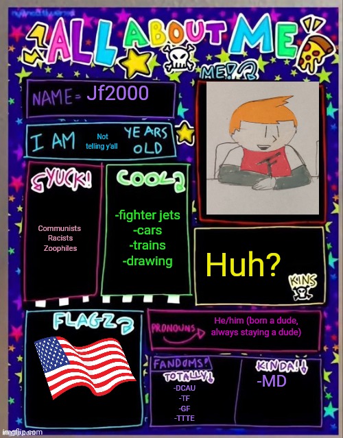 All about me! (Og temp by Jade) | Jf2000; Not telling y'all; -fighter jets
-cars
-trains
-drawing; Communists 
Racists
Zoophiles; Huh? He/him (born a dude, always staying a dude); -MD; -DCAU
-TF
-GF
-TTTE | image tagged in all about me og temp by jade | made w/ Imgflip meme maker