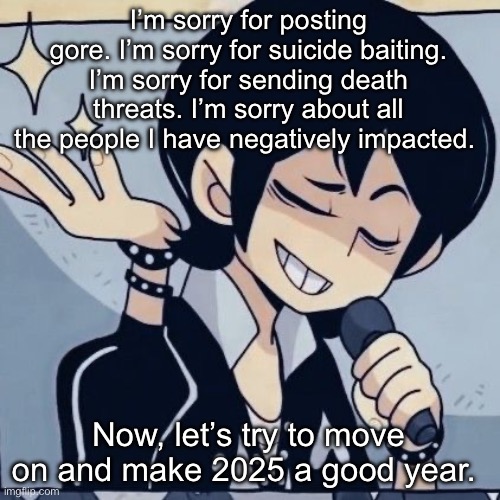 At least I’m owning up to it | I’m sorry for posting gore. I’m sorry for suicide baiting. I’m sorry for sending death threats. I’m sorry about all the people I have negatively impacted. Now, let’s try to move on and make 2025 a good year. | image tagged in tophamhatkyo just sayin | made w/ Imgflip meme maker