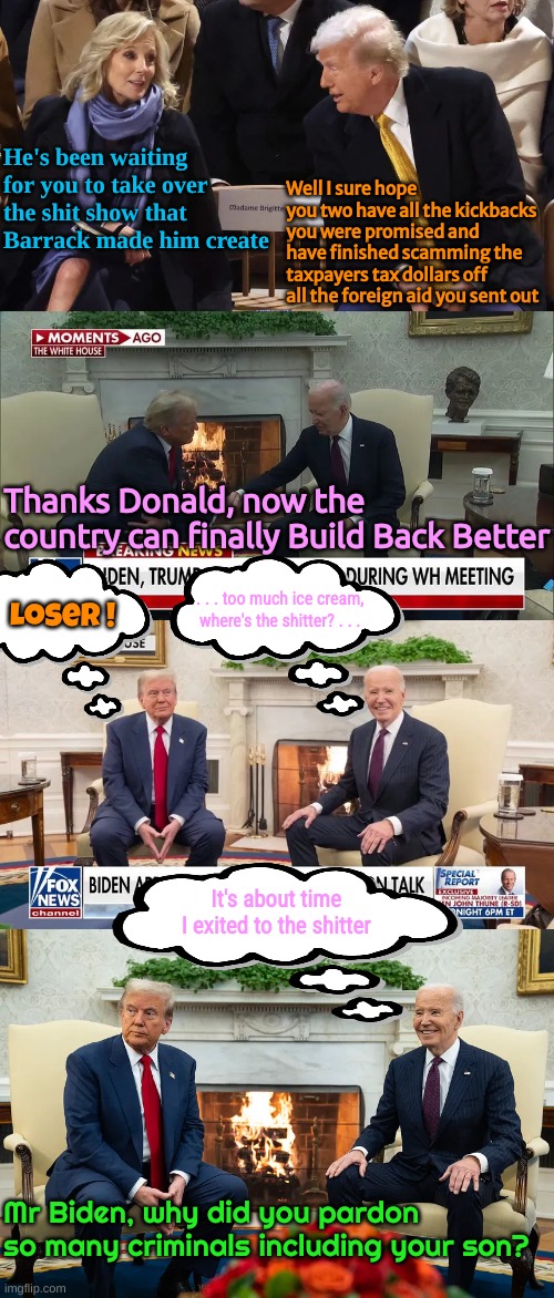 What's really going through his mind. His colon. | Well I sure hope you two have all the kickbacks you were promised and have finished scamming the taxpayers tax dollars off all the foreign aid you sent out; He's been waiting for you to take over the shit show that Barrack made him create; Thanks Donald, now the country can finally Build Back Better; . . . too much ice cream, where's the shitter? . . . Loser ! It's about time I exited to the shitter; Mr Biden, why did you pardon so many criminals including your son? | made w/ Imgflip meme maker
