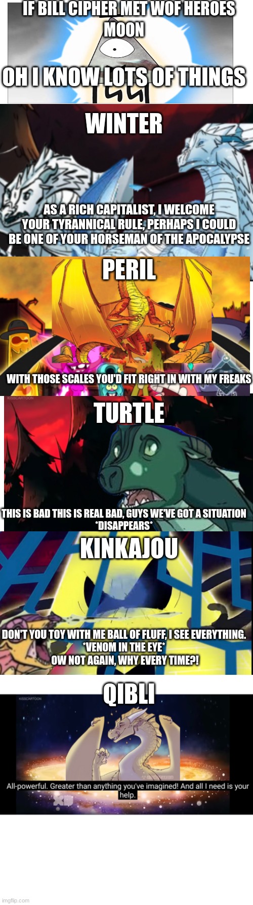 Bill Cipher meets the Jade Winglet | IF BILL CIPHER MET WOF HEROES; MOON; OH I KNOW LOTS OF THINGS; WINTER; AS A RICH CAPITALIST, I WELCOME YOUR TYRANNICAL RULE, PERHAPS I COULD BE ONE OF YOUR HORSEMAN OF THE APOCALYPSE; PERIL; WITH THOSE SCALES YOU'D FIT RIGHT IN WITH MY FREAKS; TURTLE; THIS IS BAD THIS IS REAL BAD, GUYS WE'VE GOT A SITUATION
*DISAPPEARS*; KINKAJOU; DON'T YOU TOY WITH ME BALL OF FLUFF, I SEE EVERYTHING.
*VENOM IN THE EYE*
 OW NOT AGAIN, WHY EVERY TIME?! QIBLI | image tagged in bill cipher,wings of fire | made w/ Imgflip meme maker