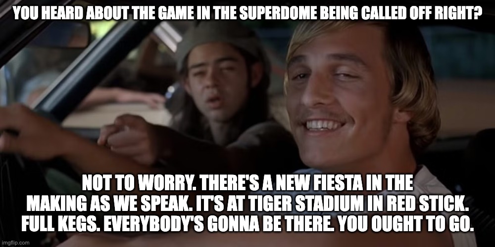 YOU HEARD ABOUT THE GAME IN THE SUPERDOME BEING CALLED OFF RIGHT? NOT TO WORRY. THERE'S A NEW FIESTA IN THE MAKING AS WE SPEAK. IT'S AT TIGER STADIUM IN RED STICK. FULL KEGS. EVERYBODY'S GONNA BE THERE. YOU OUGHT TO GO. | image tagged in sugar bowl | made w/ Imgflip meme maker