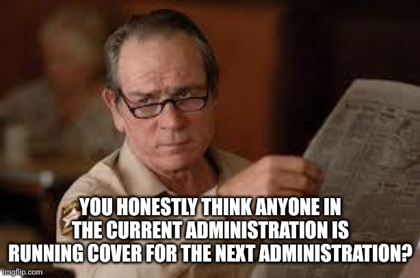 no country for old men tommy lee jones | YOU HONESTLY THINK ANYONE IN THE CURRENT ADMINISTRATION IS RUNNING COVER FOR THE NEXT ADMINISTRATION? | image tagged in no country for old men tommy lee jones | made w/ Imgflip meme maker