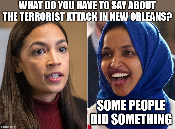 aoc omar | WHAT DO YOU HAVE TO SAY ABOUT THE TERRORIST ATTACK IN NEW ORLEANS? SOME PEOPLE DID SOMETHING | image tagged in aoc omar,aoc,terrorism,terrorist,memes,democrat | made w/ Imgflip meme maker