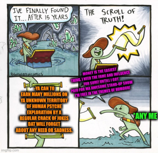-I'm totally insane. Is this increasing the price? | MONEY IS THE EASIEST THING. I NEED THE FAME AND INFLUENCE FOR SURE! UNTILL I GOT PAID FOR MA AWESOME STAND-UP SHOW I'M FREE IN THE THEMES OF HUMOUR! -YA CAN TO EARN MANY MILLIONS ON YA UNKNOWN TERRITORY OF HUMAN PSYCHE EXPLORATION BY A REGULAR CRACK OF JOKES DAT WILL FORGET ABOUT ANY NEED OR SADNESS. *ANY ME | image tagged in memes,the scroll of truth,stand up comedian,who wants to be a millionaire,regular show,it's free real estate | made w/ Imgflip meme maker