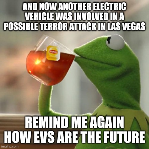 an EV was set on fire at Las Vegas Trump Tower | AND NOW ANOTHER ELECTRIC VEHICLE WAS INVOLVED IN A POSSIBLE TERROR ATTACK IN LAS VEGAS; REMIND ME AGAIN HOW EVS ARE THE FUTURE | image tagged in memes,but that's none of my business,kermit the frog | made w/ Imgflip meme maker