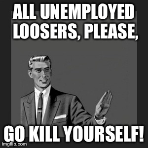 Uneployed? Looser? | ALL UNEMPLOYED LOOSERS, PLEASE, GO KILL YOURSELF! | image tagged in memes,kill yourself guy | made w/ Imgflip meme maker
