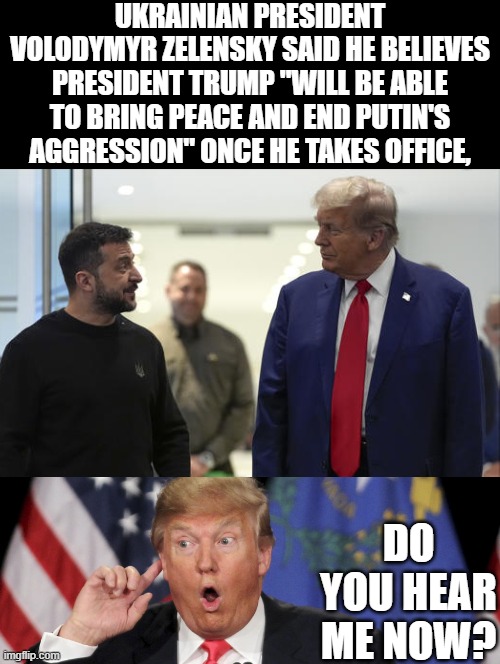 Zelensky Says Ukraine War Will End Once Trump Takes Power! | UKRAINIAN PRESIDENT VOLODYMYR ZELENSKY SAID HE BELIEVES PRESIDENT TRUMP "WILL BE ABLE TO BRING PEACE AND END PUTIN'S AGGRESSION" ONCE HE TAKES OFFICE, DO YOU HEAR ME NOW? | image tagged in trump russia | made w/ Imgflip meme maker