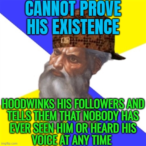 God Cannot Prove His Existence | CANNOT PROVE
HIS EXISTENCE; HOODWINKS HIS FOLLOWERS AND
TELLS THEM THAT NOBODY HAS
EVER SEEN HIM OR HEARD HIS
VOICE AT ANY TIME | image tagged in scumbag god,anti-religion,god religion universe,god,religion,abrahamic religions | made w/ Imgflip meme maker