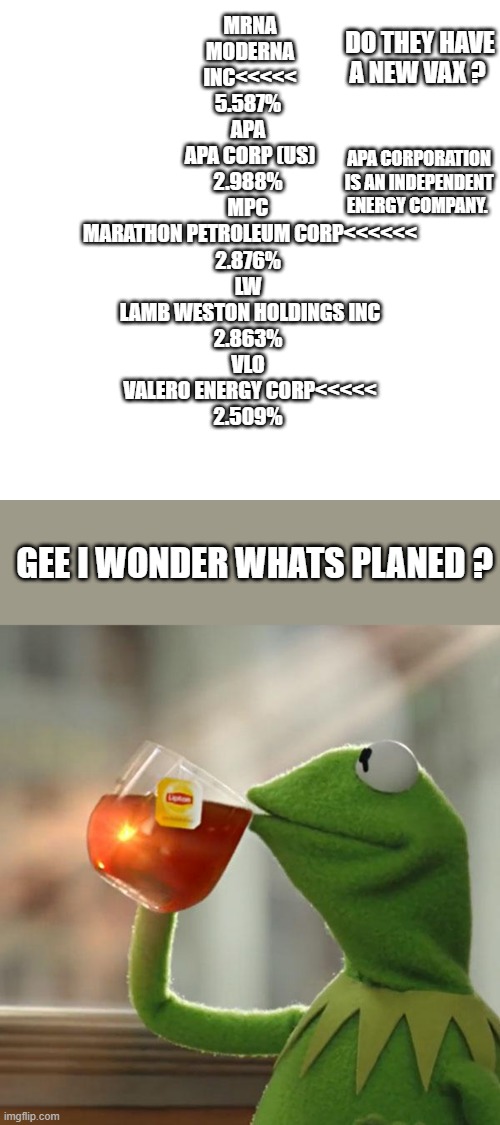 When drug co. goes up it means people are going to get sick. Trust the Science.Gas could be either Cold or War. LAMB is potatoes | MRNA 
MODERNA INC<<<<<
5.587%	
APA 
APA CORP (US)
2.988%	
MPC 
MARATHON PETROLEUM CORP<<<<<<
2.876%	
LW 
LAMB WESTON HOLDINGS INC
2.863%	
VLO 
VALERO ENERGY CORP<<<<<
2.509%; DO THEY HAVE A NEW VAX ? APA CORPORATION IS AN INDEPENDENT ENERGY COMPANY. GEE I WONDER WHATS PLANED ? | image tagged in memes,blank transparent square,but that's none of my business | made w/ Imgflip meme maker