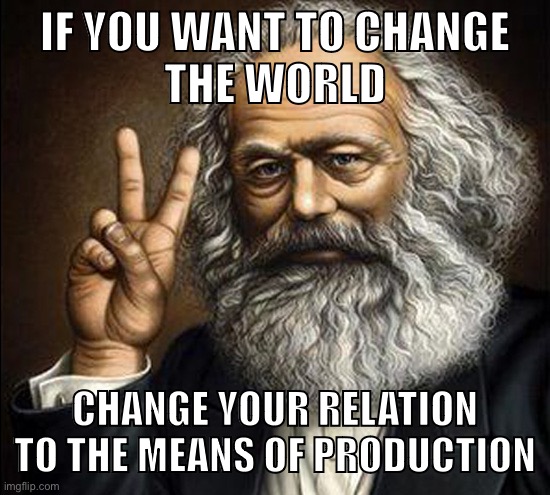 “Philosophers have hitherto only interpreted the world in various ways, the point is to change it” — Marx | IF YOU WANT TO CHANGE
THE WORLD; CHANGE YOUR RELATION TO THE MEANS OF PRODUCTION | image tagged in marx,karl marx,communism,marxism,capitalism,working class | made w/ Imgflip meme maker