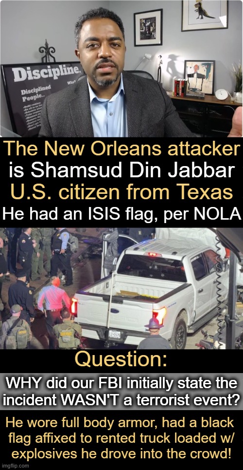 "It’s not a terrorist attack! It’s just a mostly peaceful improvised explosive!" Donald Trump Jr. | The New Orleans attacker; is Shamsud Din Jabbar; U.S. citizen from Texas; He had an ISIS flag, per NOLA; Question:; WHY did our FBI initially state the
incident WASN'T a terrorist event? He wore full body armor, had a black 
flag affixed to rented truck loaded w/
explosives he drove into the crowd! | image tagged in terrorism,isis,if it walks like a duck,new orleans,fbi,denial of terrorism way ahead of facts | made w/ Imgflip meme maker