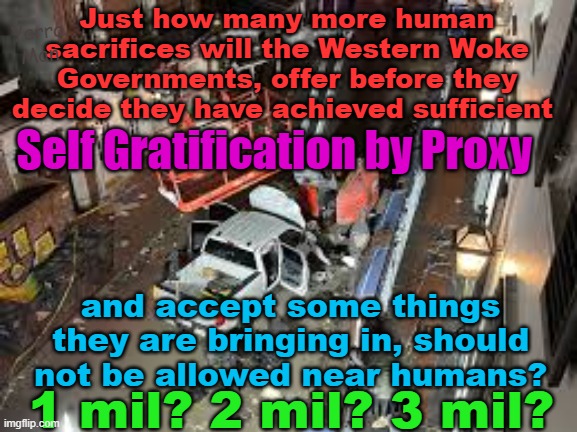 Is it not time WOKE Governments accept that they do in fact, have a duty to their own people | Just how many more human sacrifices will the Western Woke Governments, offer before they decide they have achieved sufficient; Yarra Man; Self Gratification by Proxy; and accept some things they are bringing in, should not be allowed near humans? 1 mil? 2 mil? 3 mil? | image tagged in illegals,progressives,self gratification by proxy,democrats,labor,islam | made w/ Imgflip meme maker