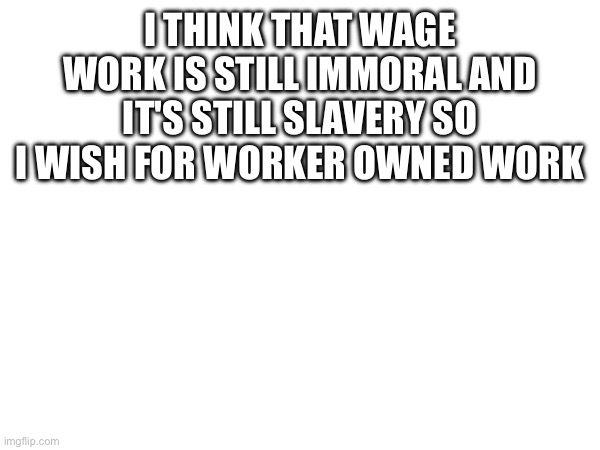 I THINK THAT WAGE WORK IS STILL IMMORAL AND IT'S STILL SLAVERY SO I WISH FOR WORKER OWNED WORK | made w/ Imgflip meme maker