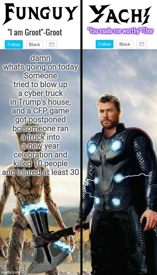 Wtf | damn whats going on today
Someone tried to blow up a cyber truck in Trump's house, and a CFP game got postponed bc someone ran a truck into a new year celebration and killed 10 people and injured at least 30 | image tagged in funguy and yachi temp | made w/ Imgflip meme maker