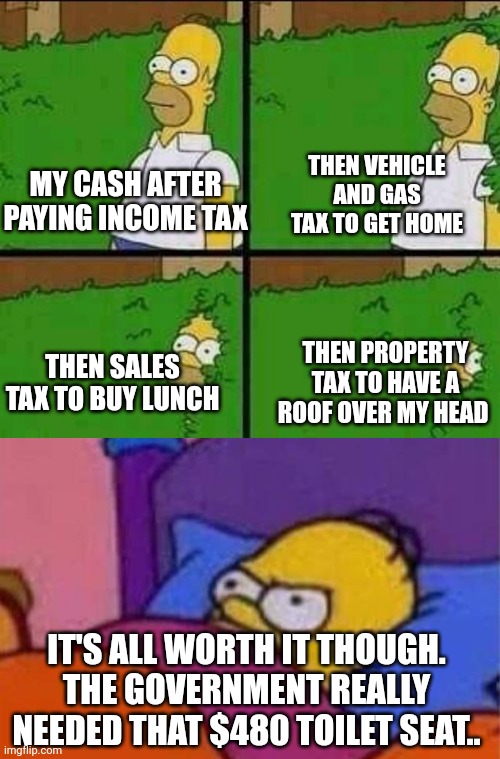 THEN VEHICLE AND GAS TAX TO GET HOME; MY CASH AFTER PAYING INCOME TAX; THEN SALES TAX TO BUY LUNCH; THEN PROPERTY TAX TO HAVE A ROOF OVER MY HEAD; IT'S ALL WORTH IT THOUGH. THE GOVERNMENT REALLY NEEDED THAT $480 TOILET SEAT.. | image tagged in homer bush,angry homer simpson in bed | made w/ Imgflip meme maker