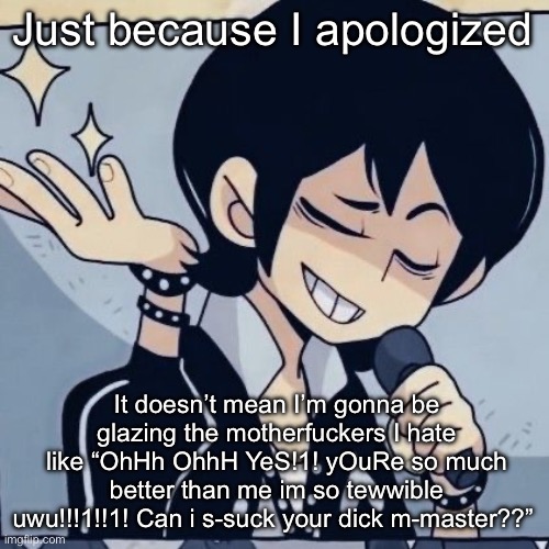 Like…fuck you I said sorry, that’s good enough. Hop off bitch | Just because I apologized; It doesn’t mean I’m gonna be glazing the motherfuckers I hate like “OhHh OhhH YeS!1! yOuRe so much better than me im so tewwible uwu!!!1!!1! Can i s-suck your dick m-master??” | image tagged in tophamhatkyo just sayin | made w/ Imgflip meme maker